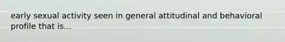 early sexual activity seen in general attitudinal and behavioral profile that is...