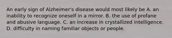 An early sign of Alzheimer's disease would most likely be A. an inability to recognize oneself in a mirror. B. the use of profane and abusive language. C. an increase in crystallized intelligence. D. difficulty in naming familiar objects or people.