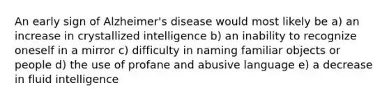 An early sign of Alzheimer's disease would most likely be a) an increase in crystallized intelligence b) an inability to recognize oneself in a mirror c) difficulty in naming familiar objects or people d) the use of profane and abusive language e) a decrease in fluid intelligence