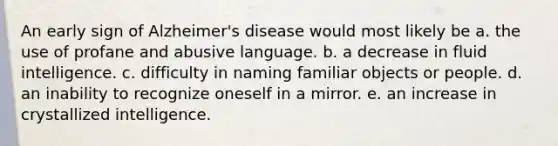 An early sign of Alzheimer's disease would most likely be a. the use of profane and abusive language. b. a decrease in fluid intelligence. c. difficulty in naming familiar objects or people. d. an inability to recognize oneself in a mirror. e. an increase in crystallized intelligence.