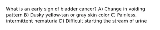 What is an early sign of bladder cancer? A) Change in voiding pattern B) Dusky yellow-tan or gray skin color C) Painless, intermittent hematuria D) Difficult starting the stream of urine