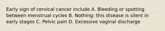 Early sign of cervical cancer include A. Bleeding or spotting between menstrual cycles B. Nothing: this disease is silent in early stages C. Pelvic pain D. Excessive vaginal discharge