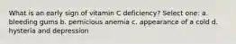 What is an early sign of vitamin C deficiency? Select one: a. bleeding gums b. pernicious anemia c. appearance of a cold d. hysteria and depression