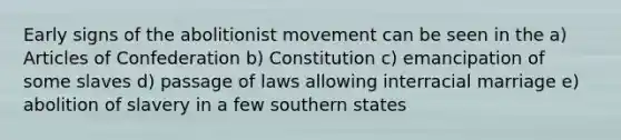 Early signs of the abolitionist movement can be seen in the a) Articles of Confederation b) Constitution c) emancipation of some slaves d) passage of laws allowing interracial marriage e) abolition of slavery in a few southern states