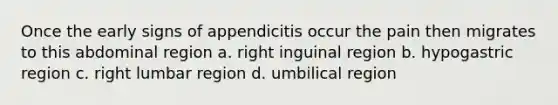 Once the early signs of appendicitis occur the pain then migrates to this abdominal region a. right inguinal region b. hypogastric region c. right lumbar region d. umbilical region