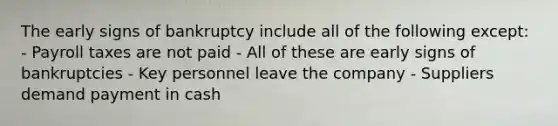 The early signs of bankruptcy include all of the following except: - Payroll taxes are not paid - All of these are early signs of bankruptcies - Key personnel leave the company - Suppliers demand payment in cash