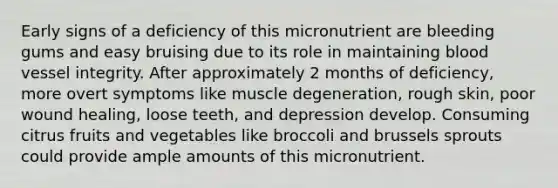 Early signs of a deficiency of this micronutrient are bleeding gums and easy bruising due to its role in maintaining blood vessel integrity. After approximately 2 months of deficiency, more overt symptoms like muscle degeneration, rough skin, poor wound healing, loose teeth, and depression develop. Consuming citrus fruits and vegetables like broccoli and brussels sprouts could provide ample amounts of this micronutrient.