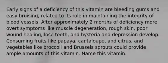 Early signs of a deficiency of this vitamin are bleeding gums and easy bruising, related to its role in maintaining the integrity of blood vessels. After approximately 2 months of deficiency more overt symptoms like muscle degeneration, rough skin, poor wound healing, lose teeth, and hysteria and depression develop. Consuming fruits like papaya, cantaloupe, and citrus, and vegetables like broccoli and Brussels sprouts could provide ample amounts of this vitamin. Name this vitamin.