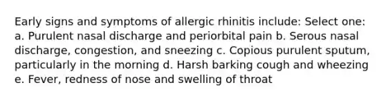 Early signs and symptoms of allergic rhinitis include: Select one: a. Purulent nasal discharge and periorbital pain b. Serous nasal discharge, congestion, and sneezing c. Copious purulent sputum, particularly in the morning d. Harsh barking cough and wheezing e. Fever, redness of nose and swelling of throat