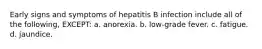 Early signs and symptoms of hepatitis B infection include all of the following, EXCEPT: a. anorexia. b. low-grade fever. c. fatigue. d. jaundice.