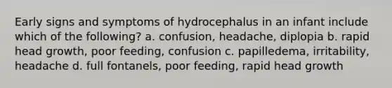 Early signs and symptoms of hydrocephalus in an infant include which of the following? a. confusion, headache, diplopia b. rapid head growth, poor feeding, confusion c. papilledema, irritability, headache d. full fontanels, poor feeding, rapid head growth