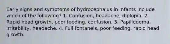 Early signs and symptoms of hydrocephalus in infants include which of the following? 1. Confusion, headache, diplopia. 2. Rapid head growth, poor feeding, confusion. 3. Papilledema, irritability, headache. 4. Full fontanels, poor feeding, rapid head growth.