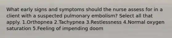 What early signs and symptoms should the nurse assess for in a client with a suspected pulmonary embolism? Select all that apply. 1.Orthopnea 2.Tachypnea 3.Restlessness 4.Normal oxygen saturation 5.Feeling of impending doom