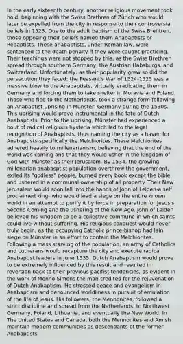 In the early sixteenth century, another religious movement took hold, beginning with the Swiss Brethren of Zürich who would later be expelled from the city in response to their controversial beliefs in 1523. Due to the adult baptism of the Swiss Brehtren, those opposing their beliefs named them Anabaptists or Rebaptists. These anabaptists, under Roman law, were sentenced to the death penalty if they were caught practicing. Their teachings were not stopped by this, as the Swiss Brethren spread through southern Germany, the Austrian Habsburgs, and Switzerland. Unfortunately, as their popularity grew so did the persecution they faced: the Peasant's War of 1524-1525 was a massive blow to the Anabaptists, virtually eradicating them in Germany and forcing them to take shelter in Moravia and Poland. Those who fled to the Netherlands, took a strange form following an Anabaptist uprising in Münster, Germany during the 1530s. This uprising would prove instrumental in the fate of Dutch Anabaptists. Prior to the uprising, Münster had experienced a bout of radical religious hysteria which led to the legal recognition of Anabaptists, thus naming the city as a haven for Anabaptists-specifically the Melchiorites. These Melchiorites adhered heavily to millenarianism, believing that the end of the world was coming and that they would usher in the kingdom of God with Münster as their Jerusalem. By 1534, the growing millenarian anabasptist population overthrew the government, exiled its "godless" people, burned every book except the bible, and ushered in a communal ownership of all property. Their New Jerusalem would soon fall into the hands of John of Leiden-a self proclaimed king- who would lead a siege on the entire known world in an attempt to purify it by force in preparation for Jesus's Second Coming and the ushering of the New Age. John of Leiden believed his kingdom to be a collective commune in which saints could live without suffering. His religious conquest would never truly begin, as the occupying Catholic prince-bishop had lain siege on Münster in an effort to contain the Melchiorites. Following a mass starving of the population, an army of Catholics and Lutherans would recapture the city and execute radical Anabaptist leaders in June 1535. Dutch Anabaptism would prove to be extremely influenced by this result and resulted in reversion back to their previous pacifist tendencies, as evident in the work of Menno Simons the man credited for the rejuvenation of Dutch Anabaptism. He stressed peace and evangelism in Anabaptism and denounced worldliness in pursuit of emulation of the life of Jesus. His followers, the Mennonites, followed a strict discipline and spread from the Netherlands, to Northwest Germany, Poland, Lithuania, and eventually the New World. In The United States and Canada, both the Mennonites and Amish maintain modern communities as descendants of the former Anabaptists.