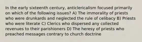 In the early sixteenth century, anticlericalism focused primarily on which of the following issues? A) The immorality of priests who were drunkards and neglected the rule of celibacy B) Priests who were literate C) Clerics who dispersed any collected revenues to their parishioners D) The heresy of priests who preached messages contrary to church doctrine