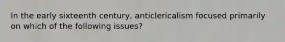 In the early sixteenth century, anticlericalism focused primarily on which of the following issues?