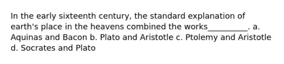 In the early sixteenth century, the standard explanation of earth's place in the heavens combined the works__________. a. Aquinas and Bacon b. Plato and Aristotle c. Ptolemy and Aristotle d. Socrates and Plato