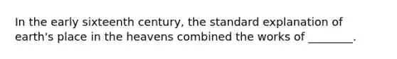 In the early sixteenth century, the standard explanation of earth's place in the heavens combined the works of ________.