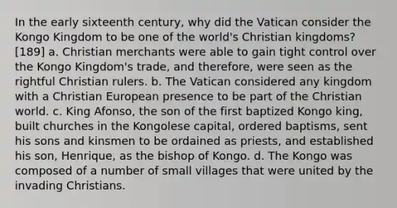 In the early sixteenth century, why did the Vatican consider the Kongo Kingdom to be one of the world's Christian kingdoms? [189] a. Christian merchants were able to gain tight control over the Kongo Kingdom's trade, and therefore, were seen as the rightful Christian rulers. b. The Vatican considered any kingdom with a Christian European presence to be part of the Christian world. c. King Afonso, the son of the first baptized Kongo king, built churches in the Kongolese capital, ordered baptisms, sent his sons and kinsmen to be ordained as priests, and established his son, Henrique, as the bishop of Kongo. d. The Kongo was composed of a number of small villages that were united by the invading Christians.