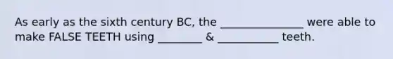 As early as the sixth century BC, the _______________ were able to make FALSE TEETH using ________ & ___________ teeth.