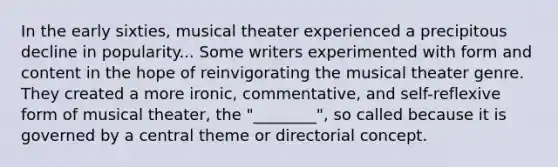 In the early sixties, musical theater experienced a precipitous decline in popularity... Some writers experimented with form and content in the hope of reinvigorating the musical theater genre. They created a more ironic, commentative, and self-reflexive form of musical theater, the "________", so called because it is governed by a central theme or directorial concept.