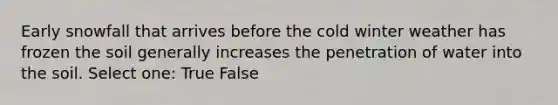 Early snowfall that arrives before the cold winter weather has frozen the soil generally increases the penetration of water into the soil. Select one: True False