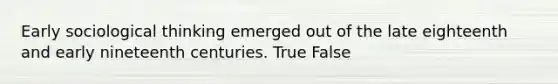 Early sociological thinking emerged out of the late eighteenth and early nineteenth centuries. True False