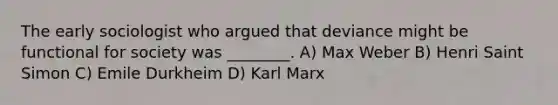 The early sociologist who argued that deviance might be functional for society was ________. A) Max Weber B) Henri Saint Simon C) Emile Durkheim D) Karl Marx