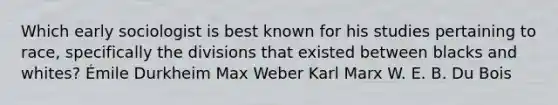 Which early sociologist is best known for his studies pertaining to race, specifically the divisions that existed between blacks and whites? Émile Durkheim Max Weber Karl Marx W. E. B. Du Bois