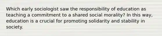 Which early sociologist saw the responsibility of education as teaching a commitment to a shared social morality? In this way, education is a crucial for promoting solidarity and stability in society.