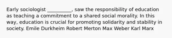 Early sociologist __________, saw the responsibility of education as teaching a commitment to a shared social morality. In this way, education is crucial for promoting solidarity and stability in society. Emile Durkheim Robert Merton Max Weber Karl Marx