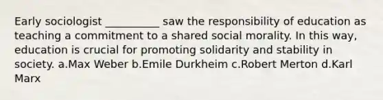 Early sociologist __________ saw the responsibility of education as teaching a commitment to a shared social morality. In this way, education is crucial for promoting solidarity and stability in society.​ a.​Max Weber b.​Emile Durkheim c.​Robert Merton d.​Karl Marx