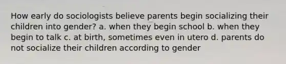 How early do sociologists believe parents begin socializing their children into gender? a. when they begin school b. when they begin to talk c. at birth, sometimes even in utero d. parents do not socialize their children according to gender