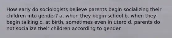 How early do sociologists believe parents begin socializing their children into gender? a. when they begin school b. when they begin talking c. at birth, sometimes even in utero d. parents do not socialize their children according to gender