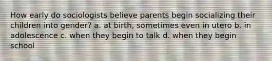 How early do sociologists believe parents begin socializing their children into gender? a. at birth, sometimes even in utero b. in adolescence c. when they begin to talk d. when they begin school