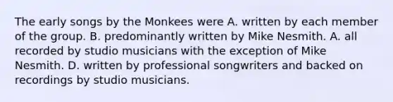 The early songs by the Monkees were A. written by each member of the group. B. predominantly written by Mike Nesmith. A. all recorded by studio musicians with the exception of Mike Nesmith. D. written by professional songwriters and backed on recordings by studio musicians.