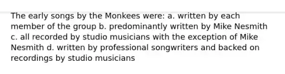 The early songs by the Monkees were: a. written by each member of the group b. predominantly written by Mike Nesmith c. all recorded by studio musicians with the exception of Mike Nesmith d. written by professional songwriters and backed on recordings by studio musicians