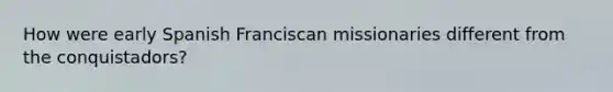 How were early Spanish Franciscan missionaries different from the conquistadors?