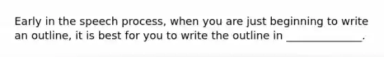 Early in the speech process, when you are just beginning to write an outline, it is best for you to write the outline in ______________.