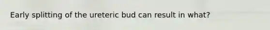 Early splitting of the ureteric bud can result in what?