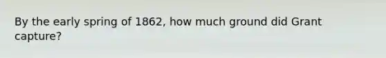 By the early spring of 1862, how much ground did Grant capture?