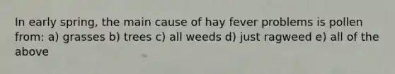 In early spring, the main cause of hay fever problems is pollen from: a) grasses b) trees c) all weeds d) just ragweed e) all of the above