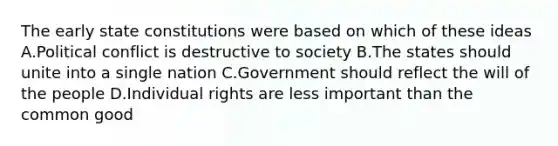 The early state constitutions were based on which of these ideas A.Political conflict is destructive to society B.The states should unite into a single nation C.Government should reflect the will of the people D.Individual rights are less important than the common good