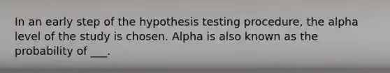 In an early step of the hypothesis testing procedure, the alpha level of the study is chosen. Alpha is also known as the probability of ___.