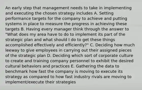 An early step that management needs to take in implementing and executing the chosen strategy includes A. Setting performance targets for the company to achieve and putting systems in place to measure the progress in achieving these targets B. Having every manager think through the answer to "What does my area have to do to implement its part of the strategic plan and what should I do to get these things accomplished effectively and efficiently?" C. Deciding how much leeway to give employees in carrying out their assigned pieces of the strategic plan D. Deciding which sort of corporate culture to create and training company personnel to exhibit the desired cultural behaviors and practices E. Gathering the data to benchmark how fast the company is moving to execute its strategy as compared to how fast industry rivals are moving to implement/execute their strategies