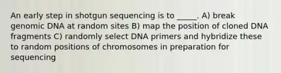 An early step in shotgun sequencing is to _____. A) break genomic DNA at random sites B) map the position of cloned DNA fragments C) randomly select DNA primers and hybridize these to random positions of chromosomes in preparation for sequencing