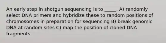 An early step in shotgun sequencing is to _____. A) randomly select DNA primers and hybridize these to random positions of chromosomes in preparation for sequencing B) break genomic DNA at random sites C) map the position of cloned DNA fragments