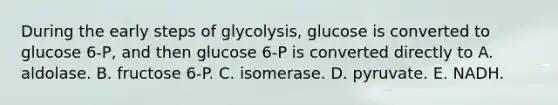 During the early steps of glycolysis, glucose is converted to glucose 6-P, and then glucose 6-P is converted directly to A. aldolase. B. fructose 6-P. C. isomerase. D. pyruvate. E. NADH.