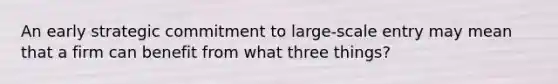 An early strategic commitment to large-scale entry may mean that a firm can benefit from what three things?