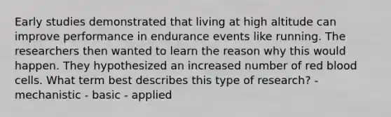 Early studies demonstrated that living at high altitude can improve performance in endurance events like running. The researchers then wanted to learn the reason why this would happen. They hypothesized an increased number of red blood cells. What term best describes this type of research? - mechanistic - basic - applied